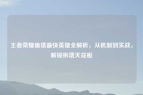 王者荣耀偷塔最快英雄全解析,从机制到实战,解锁拆塔天花板