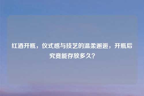 红酒开瓶,仪式感与技艺的温柔邂逅,开瓶后究竟能存放多久?