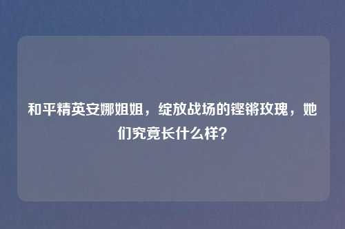 和平精英安娜姐姐,绽放战场的铿锵玫瑰,她们究竟长什么样?