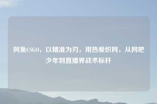 阿鱼CSGO,以精准为刃,用热爱织网,从网吧少年到直播界战术标杆