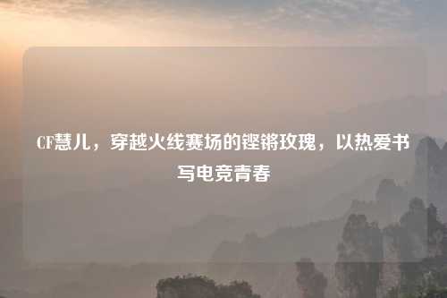 CF慧儿,穿越火线赛场的铿锵玫瑰,以热爱书写电竞青春