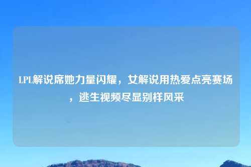 LPL解说席她力量闪耀,女解说用热爱点亮赛场,逃生视频尽显别样风采