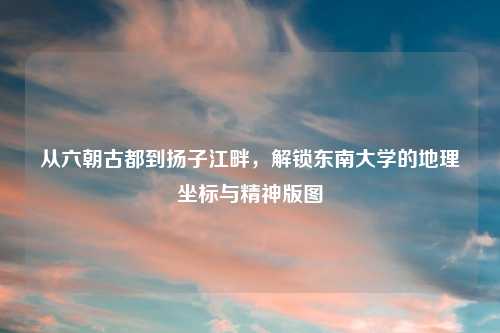 从六朝古都到扬子江畔,解锁东南大学的地理坐标与精神版图