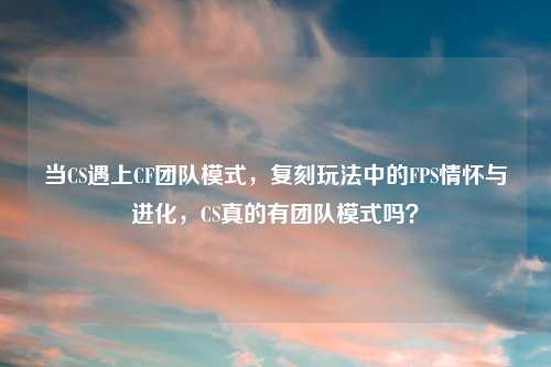 当CS遇上CF团队模式,复刻玩法中的FPS情怀与进化,CS真的有团队模式吗?