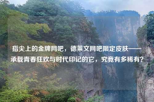 指尖上的金牌网吧,德莱文网吧限定皮肤——承载青春狂欢与时代印记的它,究竟有多稀有?