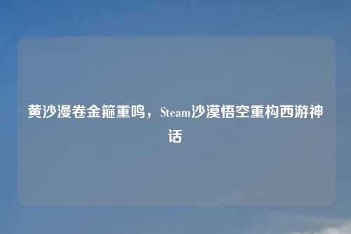黄沙漫卷金箍重鸣,Steam沙漠悟空重构西游神话