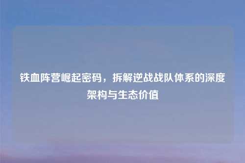 铁血阵营崛起密码,拆解逆战战队体系的深度架构与生态价值