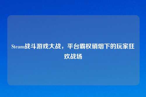 Steam战斗游戏大战,平台霸权硝烟下的玩家狂欢战场