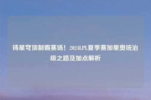 铸星穹顶制霸赛场!2024LPL夏季赛加里奥统治级之路及加点解析