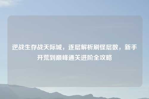 逆战生存战天际城,逐层解析刷怪层数,新手开荒到巅峰通关进阶全攻略