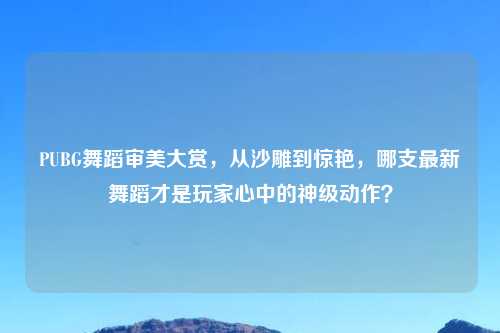 PUBG舞蹈审美大赏,从沙雕到惊艳,哪支最新舞蹈才是玩家心中的神级动作?