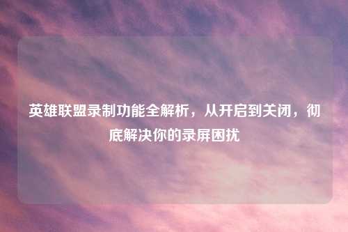 英雄联盟录制功能全解析,从开启到关闭,彻底解决你的录屏困扰