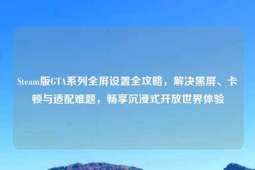 Steam版GTA系列全屏设置全攻略,解决黑屏、卡顿与适配难题,畅享沉浸式开放世界体验