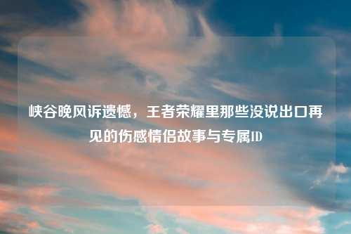 峡谷晚风诉遗憾,王者荣耀里那些没说出口再见的伤感情侣故事与专属ID