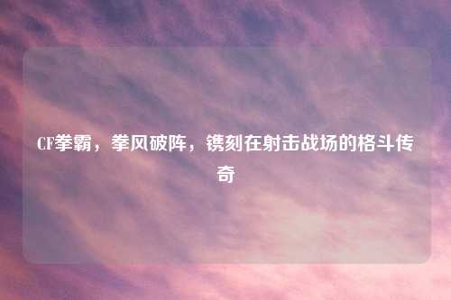 CF拳霸,拳风破阵,镌刻在射击战场的格斗传奇