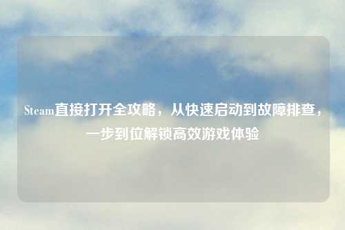 Steam直接打开全攻略,从快速启动到故障排查,一步到位解锁高效游戏体验