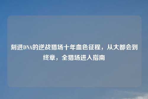 刻进DNA的逆战猎场十年血色征程,从大都会到终章,全猎场进入指南