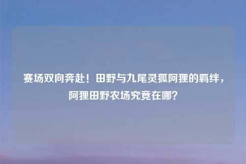 赛场双向奔赴!田野与九尾灵狐阿狸的羁绊,阿狸田野农场究竟在哪?