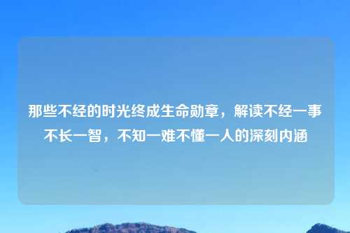 那些不经的时光终成生命勋章,解读不经一事不长一智,不知一难不懂一人的深刻内涵
