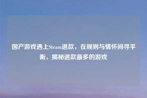 国产游戏遇上Steam退款,在规则与情怀间寻平衡,揭秘退款最多的游戏