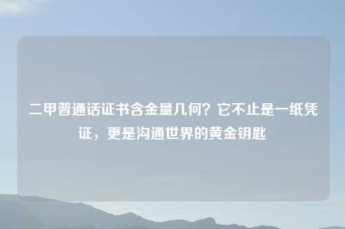 二甲普通话证书含金量几何?它不止是一纸凭证,更是沟通世界的黄金钥匙
