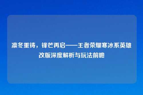 凛冬重铸,锋芒再启——王者荣耀寒冰系英雄改版深度解析与玩法前瞻