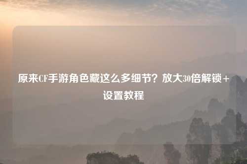 原来CF手游角色藏这么多细节?放大30倍解锁+设置教程