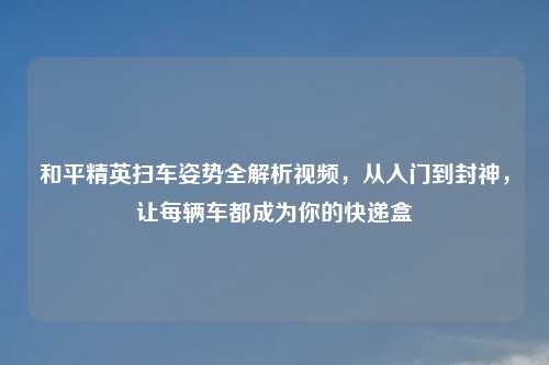 和平精英扫车姿势全解析视频,从入门到封神,让每辆车都成为你的快递盒