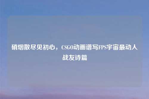 硝烟散尽见初心,CSGO动画谱写FPS宇宙最动人战友诗篇