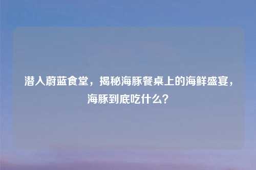 潜入蔚蓝食堂,揭秘海豚餐桌上的海鲜盛宴,海豚到底吃什么?