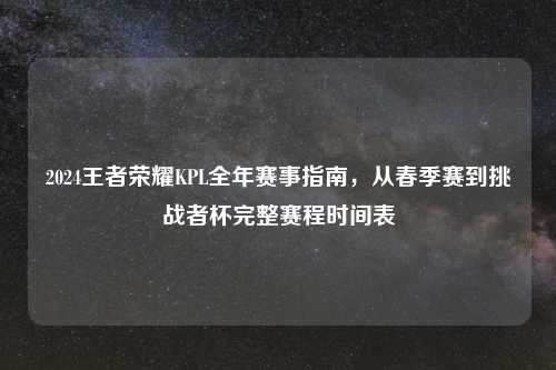 2024王者荣耀KPL全年赛事指南,从春季赛到挑战者杯完整赛程时间表