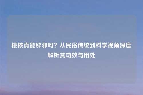 桃核真能辟邪吗？从民俗传统到科学视角深度解析其功效与用处