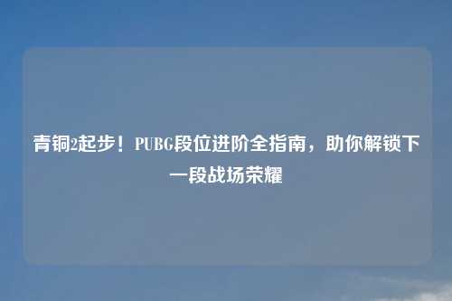 青铜2起步!PUBG段位进阶全指南,助你解锁下一段战场荣耀