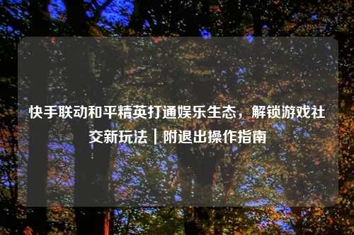 快手联动和平精英打通娱乐生态,解锁游戏社交新玩法|附退出操作指南