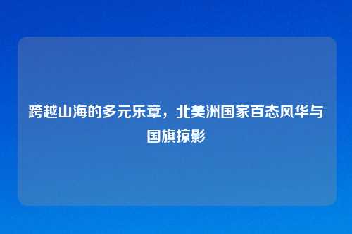 跨越山海的多元乐章,北美洲国家百态风华与国旗掠影