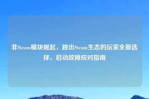 非Steam模块崛起，跳出Steam生态的玩家全新选择，启动故障应对指南