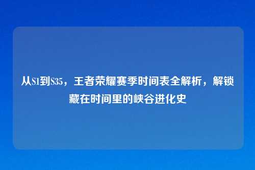 从S1到S35,王者荣耀赛季时间表全解析,解锁藏在时间里的峡谷进化史