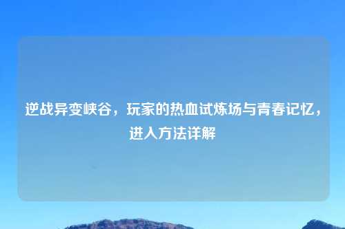 逆战异变峡谷,玩家的热血试炼场与青春记忆,进入 详解