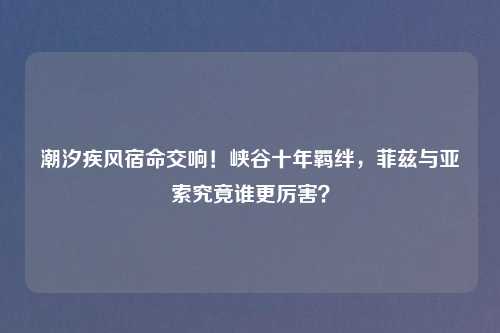 潮汐疾风宿命交响!峡谷十年羁绊,菲兹与亚索究竟谁更厉害?