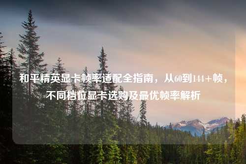 和平精英显卡帧率适配全指南,从60到144+帧,不同档位显卡选购及更优帧率解析