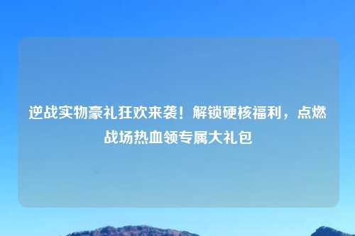 逆战实物豪礼狂欢来袭!解锁硬核福利,点燃战场热血领专属大礼包