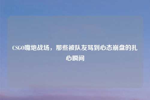 CSGO嘴炮战场，那些被队友骂到心态     的扎心瞬间