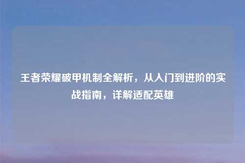 王者荣耀破甲机制全解析,从入门到进阶的实战指南,详解适配英雄