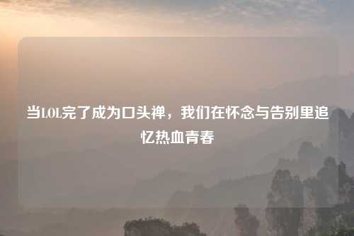 当LOL完了成为口头禅,我们在怀念与告别里追忆热血青春