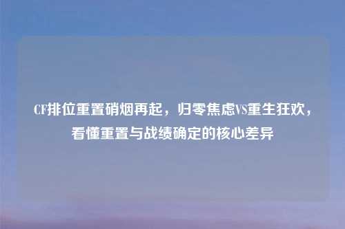 CF排位重置硝烟再起,归零焦虑VS重生狂欢,看懂重置与战绩确定的核心差异