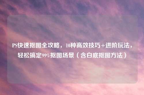 PS快速抠图全攻略，10种高效技巧+进阶玩法，轻松搞定99%抠图场景（含白底抠图     ）