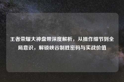 王者荣耀大神盘带深度解析,从操作细节到全局意识,解锁峡谷制胜密码与实战价值