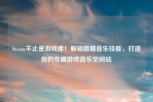 Steam不止是游戏库!解锁隐藏音乐技能,打造你的专属游戏音乐空间站