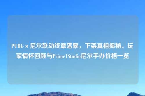 PUBG×尼尔联动终章落幕,下架真相揭秘、玩家情怀回顾与Prime1Studio尼尔手办价格一览