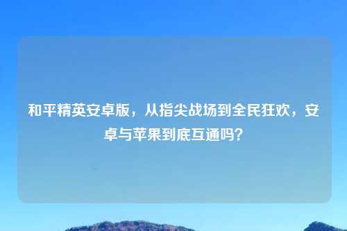 和平精英安卓版,从指尖战场到全民狂欢,安卓与苹果到底互通吗?